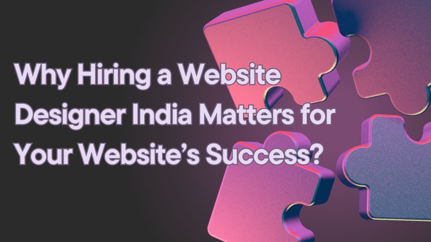 Why Hiring a Website Designer India Matters for Your Website’s Success?